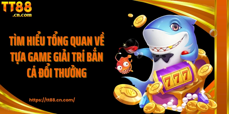 Tìm hiểu tổng quan về tựa game giải trí bắn cá đổi thưởng